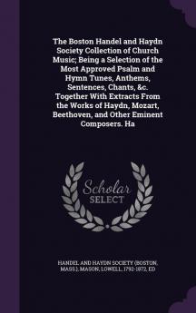 The Boston Handel and Haydn Society Collection of Church Music; Being a Selection of the Most Approved Psalm and Hymn Tunes Anthems Sentences Chants &c. Together With Extracts From the Works of Haydn Mozart Beethoven and Other Eminent Composers. Ha