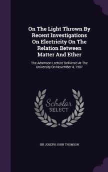 On the Light Thrown by Recent Investigations on Electricity on the Relation Between Matter and Ether: The Adamson Lecture Delivered at the University on November 4 1907