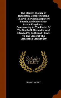 The Modern History Of Hindostan Comprehending That Of The Greek Empire Of Bactria And Other Great Asiatic Kingdoms... Commencing At The Period Of ... To The Close Of The Eighteenth Century [by