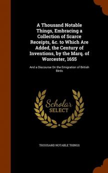 A Thousand Notable Things Embracing a Collection of Scarce Receipts &c. to Which Are Added the Century of Inventions by the Marq. of Worcester ... Discourse On the Emigration of British Birds