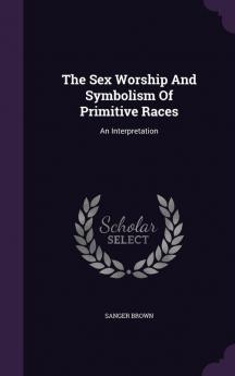 The Sex Worship And Symbolism Of Primitive Races: An Interpretation