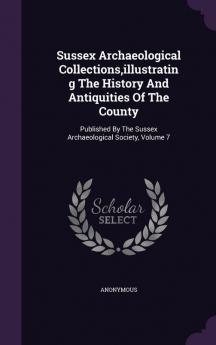 Sussex Archaeological Collections Illustrating the History and Antiquities of the County: Published by the Sussex Archaeological Society Volume 7