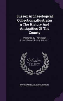 Sussex Archaeological Collections Illustrating the History and Antiquities of the County: Published by the Sussex Archaeological Society Volume 1