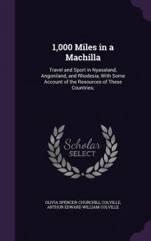 1000 Miles in a Machilla: Travel and Sport in Nyasaland Angoniland and Rhodesia with Some Account of the Resources of These Countries;