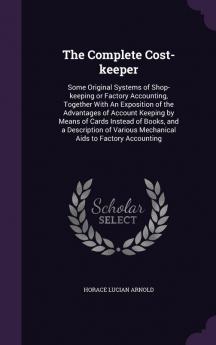 The Complete Cost-keeper: Some Original Systems of Shop-keeping or Factory Accounting Together With An Exposition of the Advantages of Account ... Various Mechanical Aids to Factory Accounting