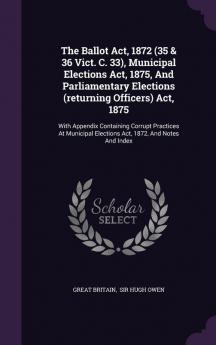 The Ballot ACT 1872 (35 & 36 Vict. C. 33) Municipal Elections ACT 1875 and Parliamentary Elections (Returning Officers) ACT 1875: With Appendix ... Elections ACT 1872 and Notes and Index