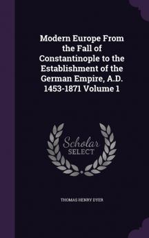 Modern Europe From the Fall of Constantinople to the Establishment of the German Empire A.D. 1453-1871 Volume 1