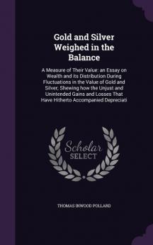 Gold and Silver Weighed in the Balance: A Measure of Their Value: An Essay on Wealth and Its Distribution During Fluctuations in the Value of Gold and ... That Have Hitherto Accompanied Depreciati