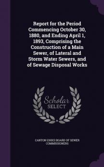 Report for the Period Commencing October 30 1880 and Ending April 1 1893 Comprising the Construction of a Main Sewer of Lateral and Storm Water Sewers and of Sewage Disposal Works