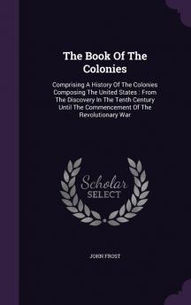 The Book Of The Colonies: Comprising A History Of The Colonies Composing The United States: From The Discovery In The Tenth Century Until The Commencement Of The Revolutionary War