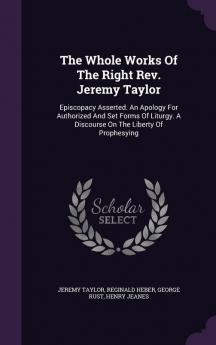 The Whole Works of the Right Rev. Jeremy Taylor: Episcopacy Asserted. an Apology for Authorized and Set Forms of Liturgy. a Discourse on the Liberty of Prophesying