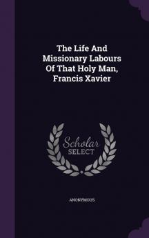 The Life and Missionary Labours of That Holy Man Francis Xavier