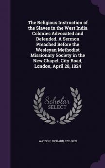 The Religious Instruction of the Slaves in the West India Colonies Advocated and Defended. A Sermon Preached Before the Wesleyan Methodist Missionary ... New Chapel City Road London April 28 1824