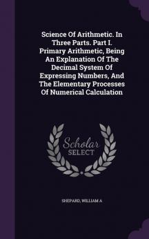 Science Of Arithmetic. In Three Parts. Part I. Primary Arithmetic Being An Explanation Of The Decimal System Of Expressing Numbers And The Elementary Processes Of Numerical Calculation