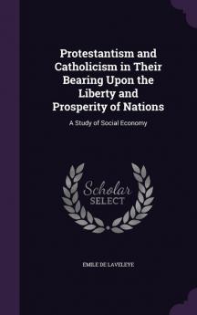 Protestantism and Catholicism in Their Bearing Upon the Liberty and Prosperity of Nations: A Study of Social Economy