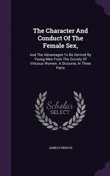 The Character And Conduct Of The Female Sex: And The Advantages To Be Derived By Young Men From The Society Of Virtuous Women. A Dicourse In Three Parts