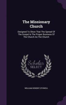 The Missionary Church: Designed To Show That The Spread Of The Gospel Is The Proper Business Of The Church As The Church