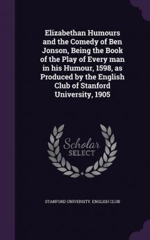 Elizabethan Humours and the Comedy of Ben Jonson Being the Book of the Play of Every man in his Humour 1598 as Produced by the English Club of Stanford University 1905