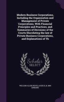 Modern Business Corporations Including the Organization and Management of Private Corporations With Financial Principles and Practices and ... Business Corporations and Explanations of Th