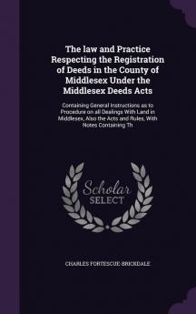 The law and Practice Respecting the Registration of Deeds in the County of Middlesex Under the Middlesex Deeds Acts: Containing General Instructions ... the Acts and Rules With Notes Containing Th