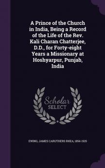 A Prince of the Church in India Being a Record of the Life of the Rev. Kali Charan Chatterjee D.D. for Forty-eight Years a Missionary at Hoshyarpur Punjab India