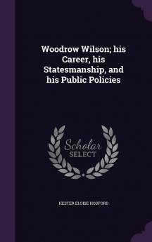 Woodrow Wilson; his Career his Statesmanship and his Public Policies