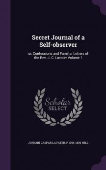 Secret Journal of a Self-observer: or Confessions and Familiar Letters of the Rev. J. C. Lavater Volume 1