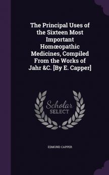 The Principal Uses of the Sixteen Most Important Homoeopathic Medicines Compiled From the Works of Jahr &C. [By E. Capper]