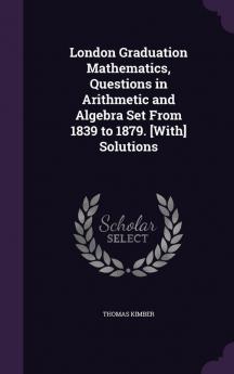 London Graduation Mathematics Questions in Arithmetic and Algebra Set From 1839 to 1879. [With] Solutions