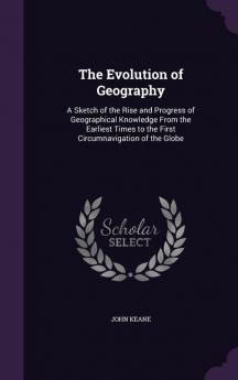 The Evolution of Geography: A Sketch of the Rise and Progress of Geographical Knowledge From the Earliest Times to the First Circumnavigation of the Globe