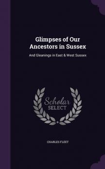 Glimpses of Our Ancestors in Sussex: And Gleanings in East & West Sussex