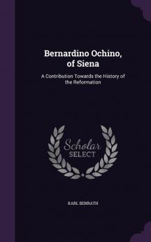 Bernardino Ochino of Siena: A Contribution Towards the History of the Reformation