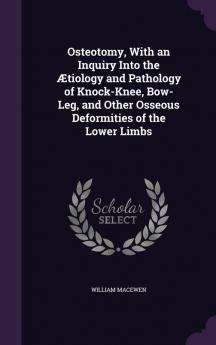 Osteotomy with an Inquiry Into the tiology and Pathology of Knock-Knee Bow-Leg and Other Osseous Deformities of the Lower Limbs