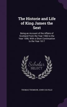 The Historie and Life of King James the Sext: Being an Account of the Affairs of Scotland From the Year 1566 to the Year 1596; With a Short Continuation to the Year 1617