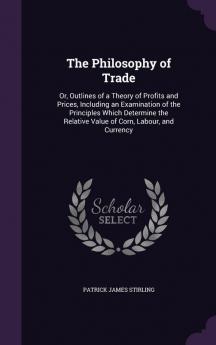 The Philosophy of Trade: Or Outlines of a Theory of Profits and Prices Including an Examination of the Principles Which Determine the Relative Value of Corn Labour and Currency