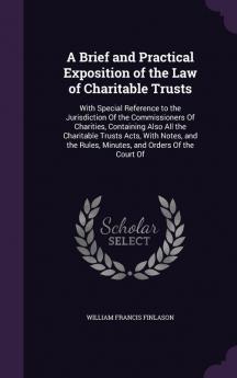 A Brief and Practical Exposition of the Law of Charitable Trusts: With Special Reference to the Jurisdiction Of the Commissioners Of Charities ... Rules Minutes and Orders Of the Court Of