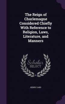 The Reign of Charlemagne Considered Chiefly With Reference to Religion Laws Literature and Manners