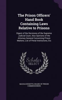 The Prison Officers' Hand Book Containing Laws Relative to Prisons: Digest of the Decisions of the Supreme Judicial Court Also Opinions of the ... Matters; List of Penal Institutions Etc