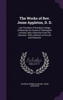 The Works of Rev. Jesse Appleton D. D.: Late President of Bowdoin College Embracing His Course of Theological Lectures and a Selection From His Sermons; With a Memoir of His Life and Character