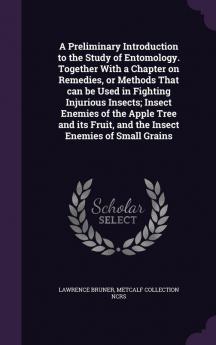 A Preliminary Introduction to the Study of Entomology. Together with a Chapter on Remedies or Methods That Can Be Used in Fighting Injurious Insects; ... Fruit and the Insect Enemies of Small Grains