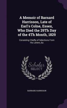 A Memoir of Barnard Harrisson Late of Earl's Colne Essex Who Died the 29Th Day of the 4Th Month 1829: Consisting Chiefly of Selections From His Letters &c