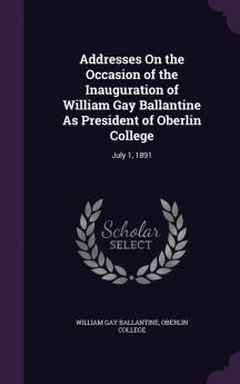 Addresses on the Occasion of the Inauguration of William Gay Ballantine as President of Oberlin College: July 1 1891