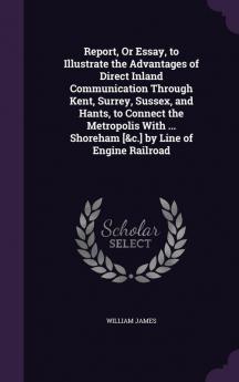 Report or Essay to Illustrate the Advantages of Direct Inland Communication Through Kent Surrey Sussex and Hants to Connect the Metropolis with ... Shoreham [&C.] by Line of Engine Railroad