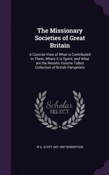 The Missionary Societies of Great Britain: A Concise View of What Is Contributed to Them Where It Is Spent and What Are the Results Volume Talbot Collection of British Pamphlets