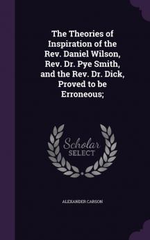 The Theories of Inspiration of the Rev. Daniel Wilson Rev. Dr. Pye Smith and the Rev. Dr. Dick Proved to be Erroneous;