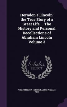 Herndon's Lincoln; the True Story of a Great Life ... The History and Personal Recollections of Abraham Lincoln Volume 3