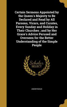 Certain Sermons Appointed by the Queen's Majesty to Be Declared and Read by All Parsons Vicars and Curates Every Sunday and Holiday in Their ... the Better Understanding of the Simple People