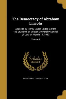 The Democracy of Abraham Lincoln: Address by Henry Cabot Lodge Before the Students of Boston University School of Law on March 14 1913; Volume 1