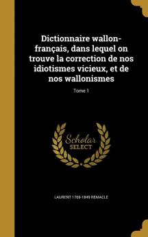 Dictionnaire Wallon-Francais Dans Lequel on Trouve La Correction de Nos Idiotismes Vicieux Et de Nos Wallonismes; Tome 1