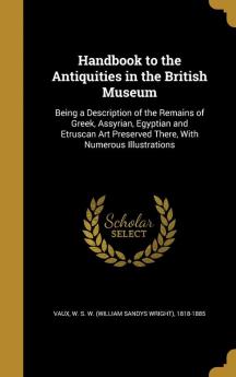 Handbook to the Antiquities in the British Museum: Being a Description of the Remains of Greek Assyrian Egyptian and Etruscan Art Preserved There with Numerous Illustrations